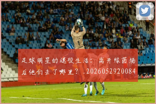 足球明星的退役生活:离开绿茵场后他们去了哪里?_20260529200849