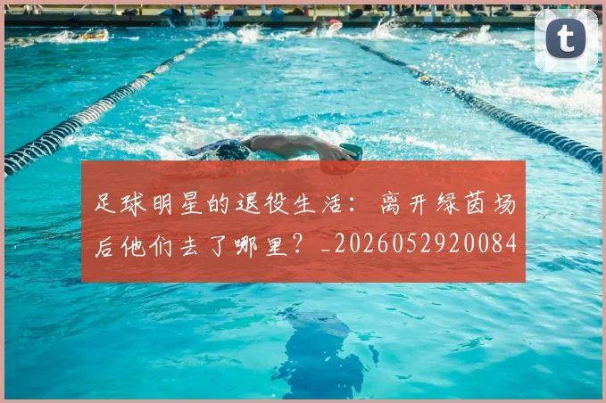 足球明星的退役生活:离开绿茵场后他们去了哪里?_20260529200849