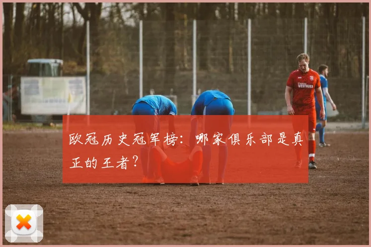 欧冠历史冠军榜:哪家俱乐部是真正的王者?